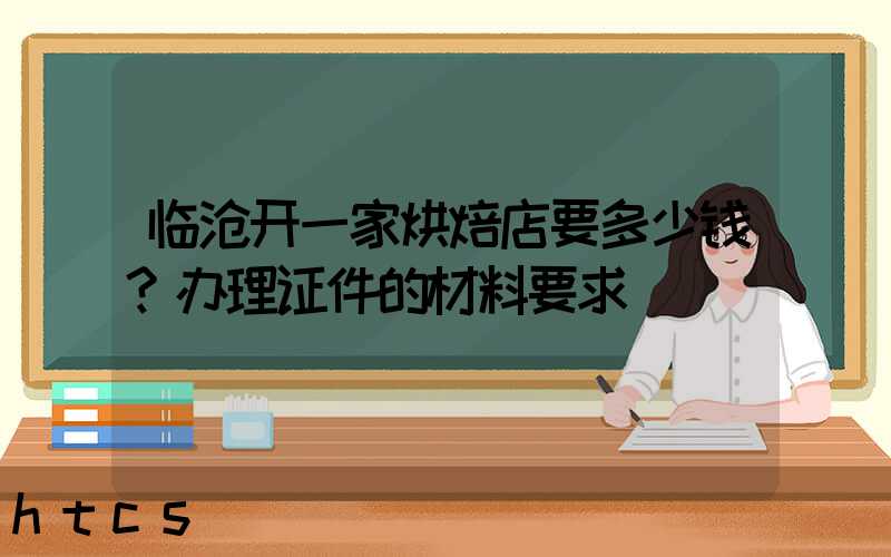 临沧开一家烘焙店要多少钱？办理证件的材料要求！