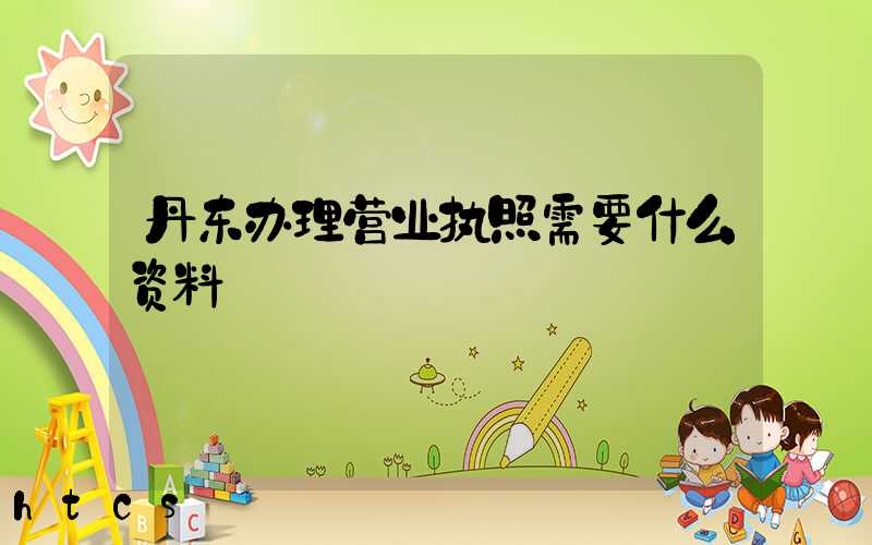 丹东办理营业执照需要什么资料?清单分享!