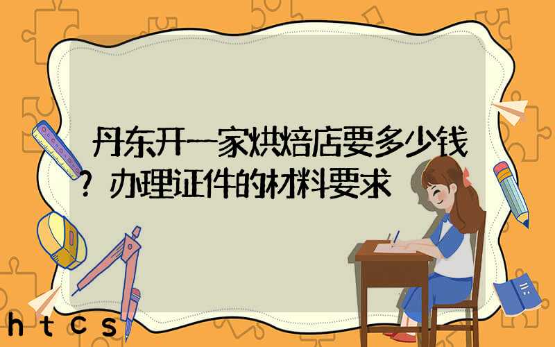 丹东开一家烘焙店要多少钱？办理证件的材料要求！