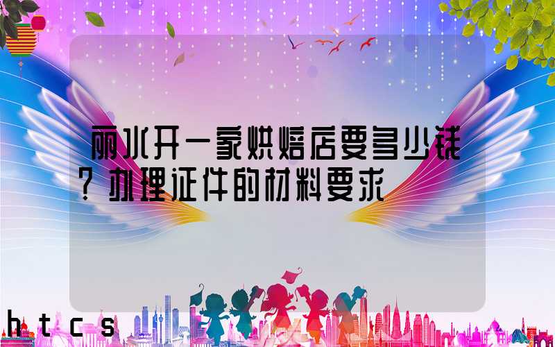 丽水开一家烘焙店要多少钱？办理证件的材料要求！