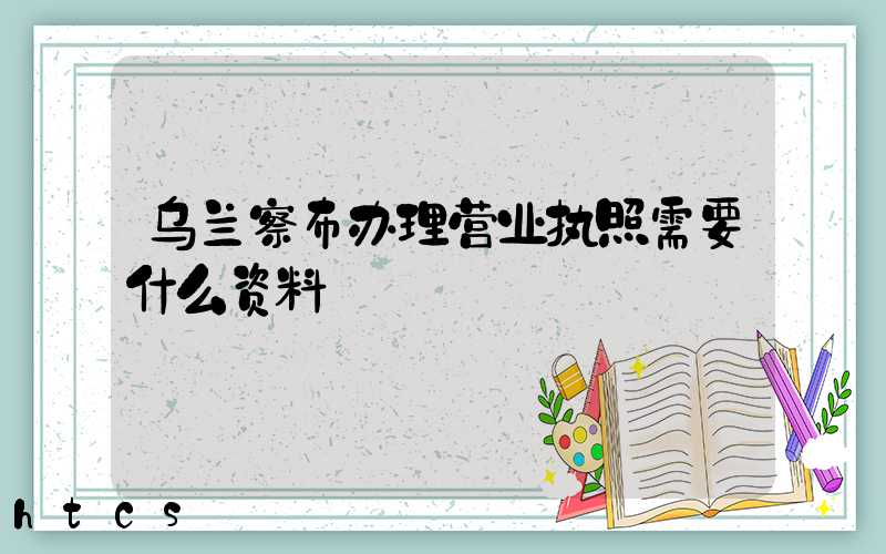 乌兰察布办理营业执照需要什么资料?清单分享!