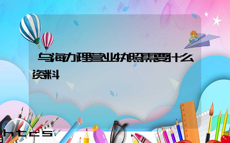 乌海办理营业执照需要什么资料?清单分享!