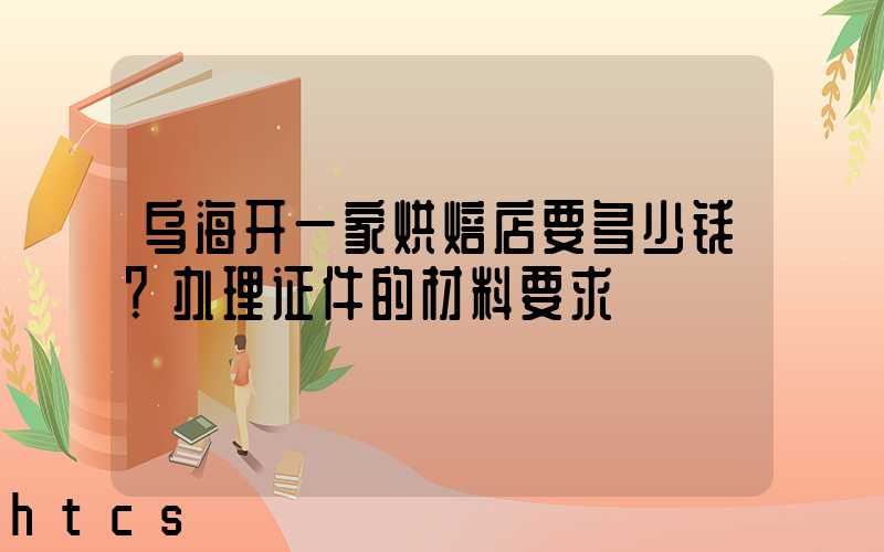 乌海开一家烘焙店要多少钱？办理证件的材料要求！