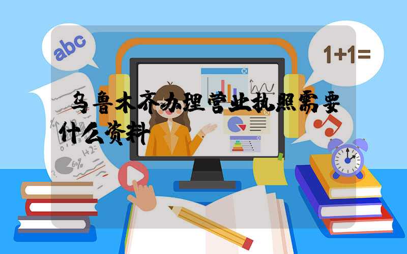 乌鲁木齐办理营业执照需要什么资料?清单分享!