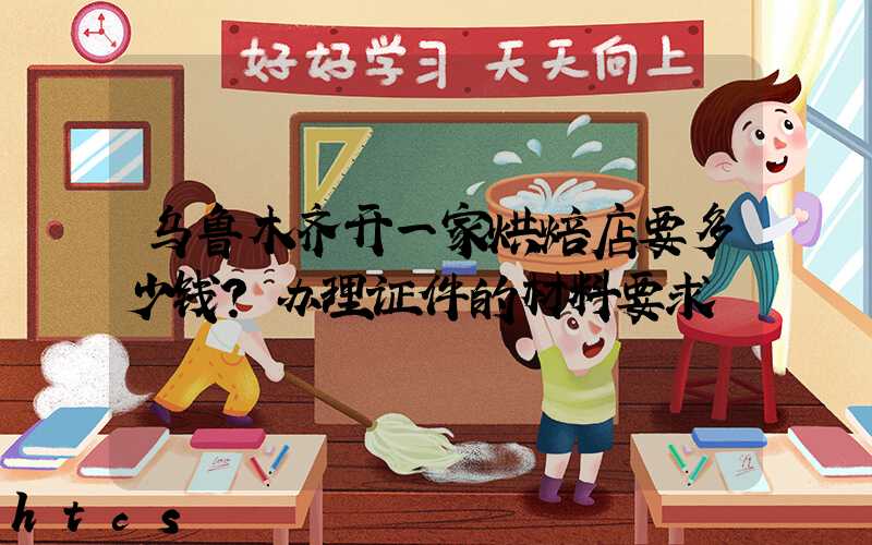 乌鲁木齐开一家烘焙店要多少钱？办理证件的材料要求！