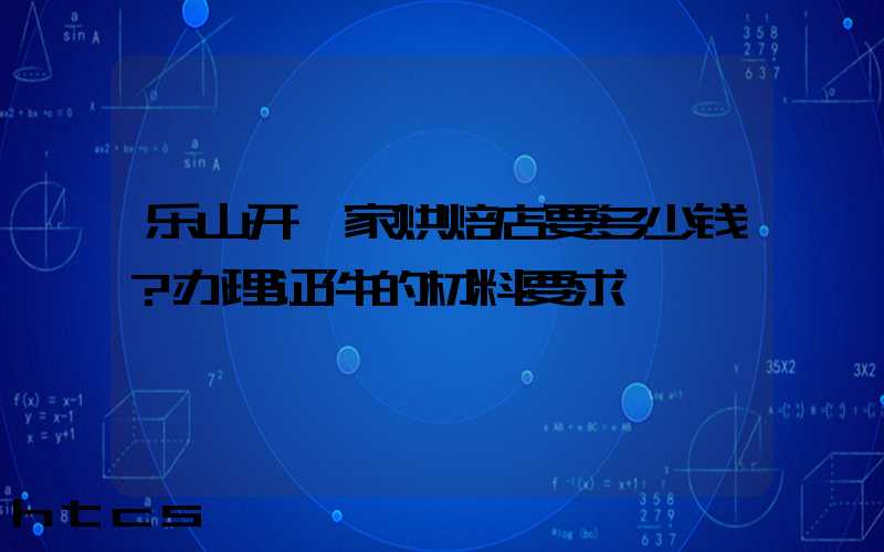 乐山开一家烘焙店要多少钱？办理证件的材料要求！