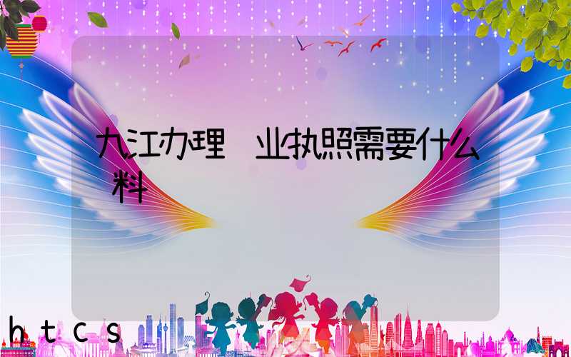 九江办理营业执照需要什么资料?清单分享!