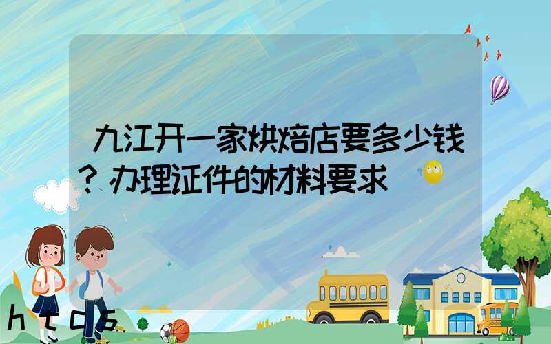 九江开一家烘焙店要多少钱？办理证件的材料要求！