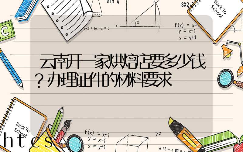 云南开一家烘焙店要多少钱？办理证件的材料要求！