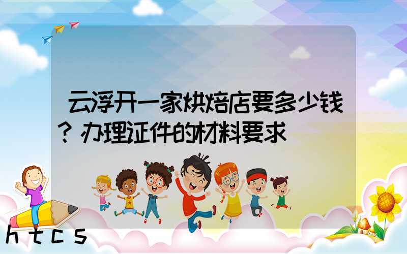 云浮开一家烘焙店要多少钱？办理证件的材料要求！