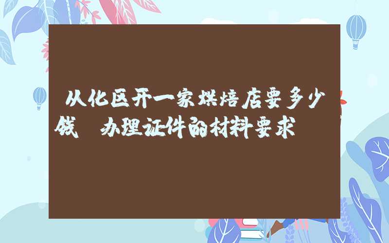 从化区开一家烘焙店要多少钱？办理证件的材料要求！