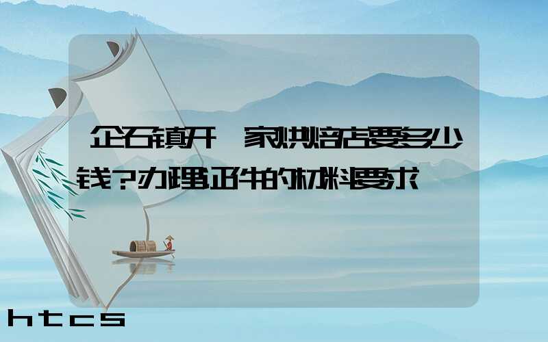 企石镇开一家烘焙店要多少钱？办理证件的材料要求！