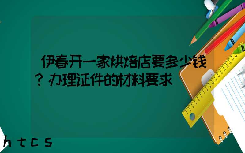 伊春开一家烘焙店要多少钱？办理证件的材料要求！