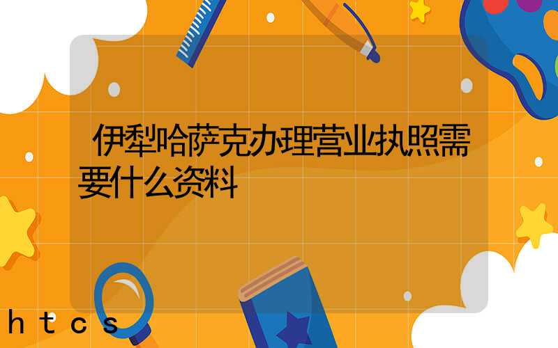 伊犁哈萨克办理营业执照需要什么资料？清单分享！