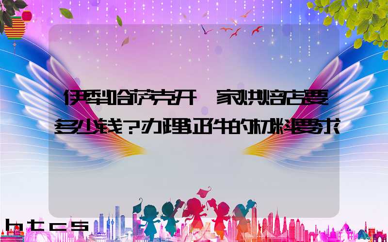 伊犁哈萨克开一家烘焙店要多少钱？办理证件的材料要求！