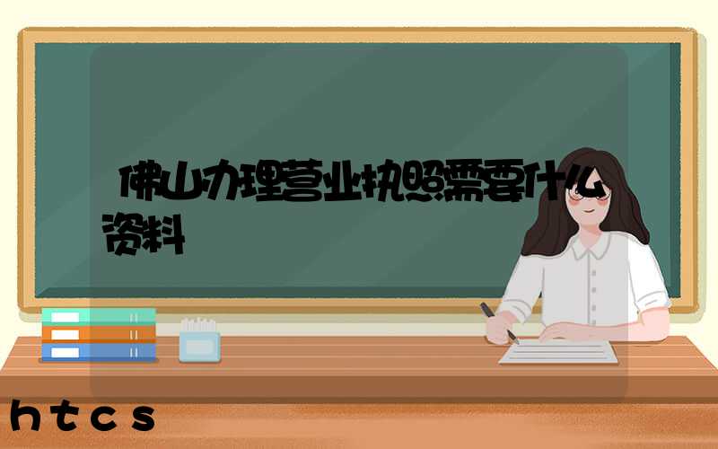 佛山办理营业执照需要什么资料?清单分享!