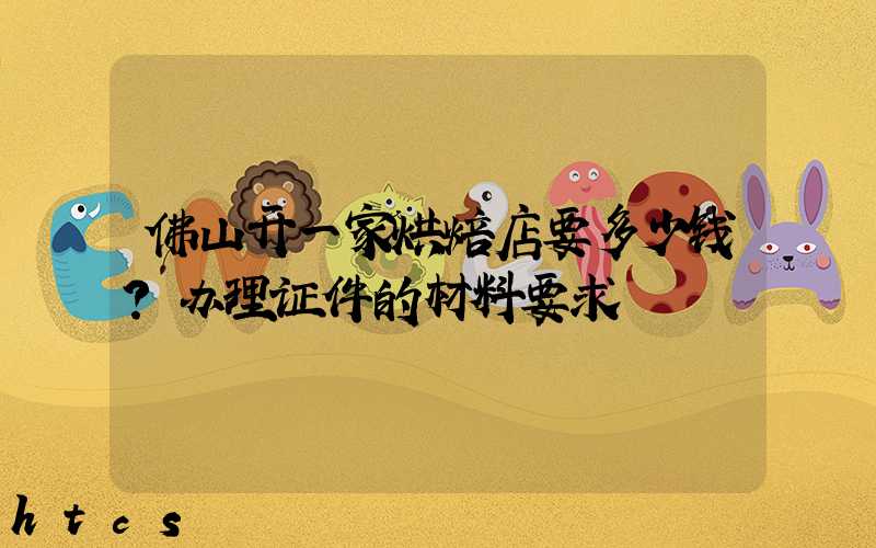 佛山开一家烘焙店要多少钱？办理证件的材料要求！