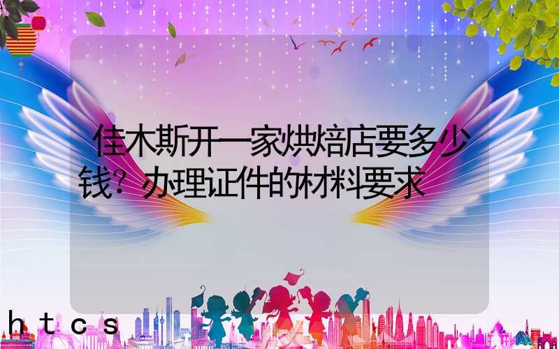 佳木斯开一家烘焙店要多少钱？办理证件的材料要求！