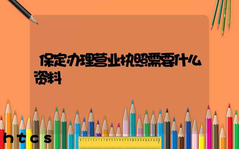 保定办理营业执照需要什么资料?清单分享!