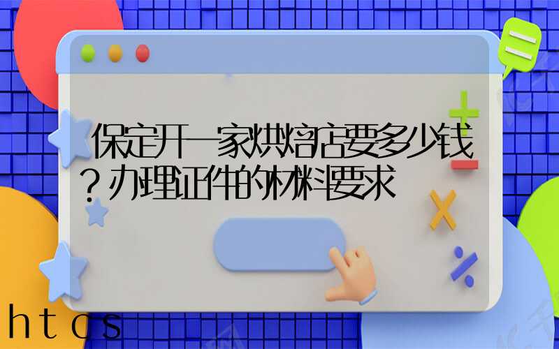 保定开一家烘焙店要多少钱？办理证件的材料要求！