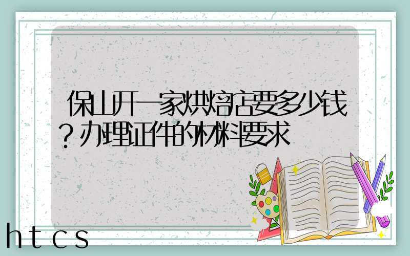 保山开一家烘焙店要多少钱？办理证件的材料要求！