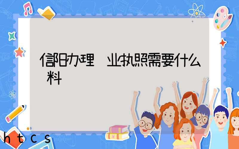 信阳办理营业执照需要什么资料?清单分享!