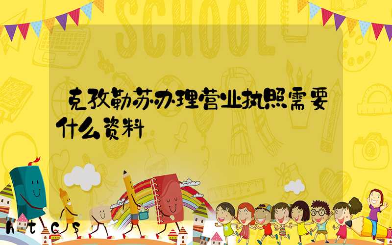 克孜勒苏办理营业执照需要什么资料？清单分享！
