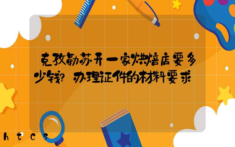 克孜勒苏开一家烘焙店要多少钱？办理证件的材料要求！