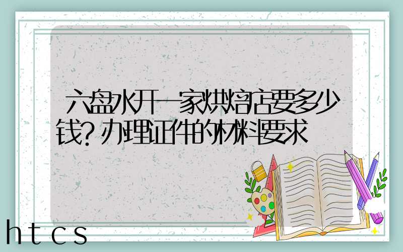 六盘水开一家烘焙店要多少钱？办理证件的材料要求！