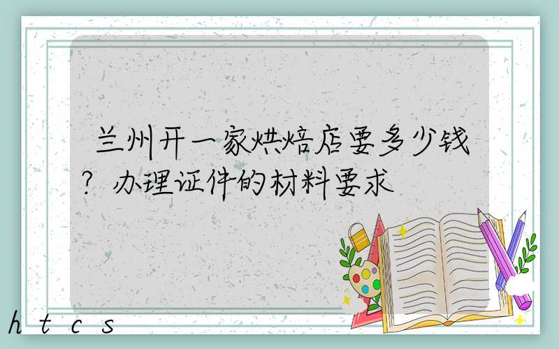 兰州开一家烘焙店要多少钱？办理证件的材料要求！