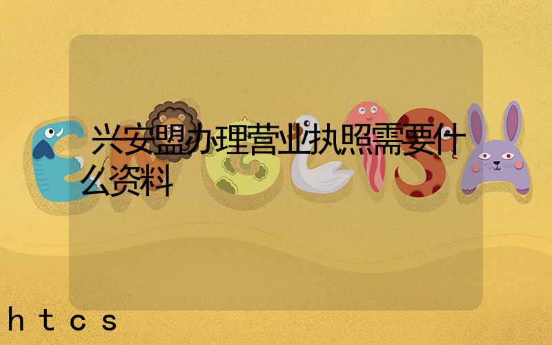 兴安盟办理营业执照需要什么资料?清单分享!