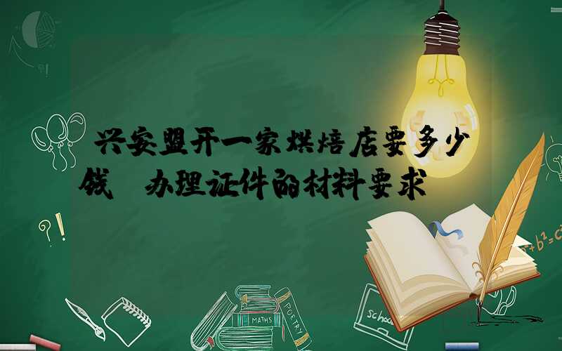 兴安盟开一家烘焙店要多少钱？办理证件的材料要求！