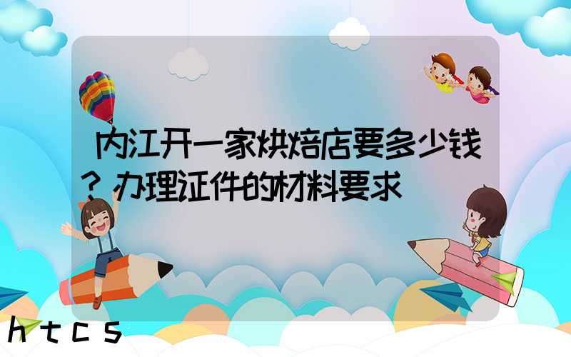 内江开一家烘焙店要多少钱？办理证件的材料要求！