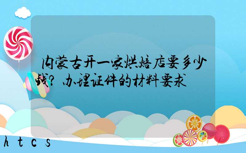 内蒙古开一家烘焙店要多少钱？办理证件的材料要求！