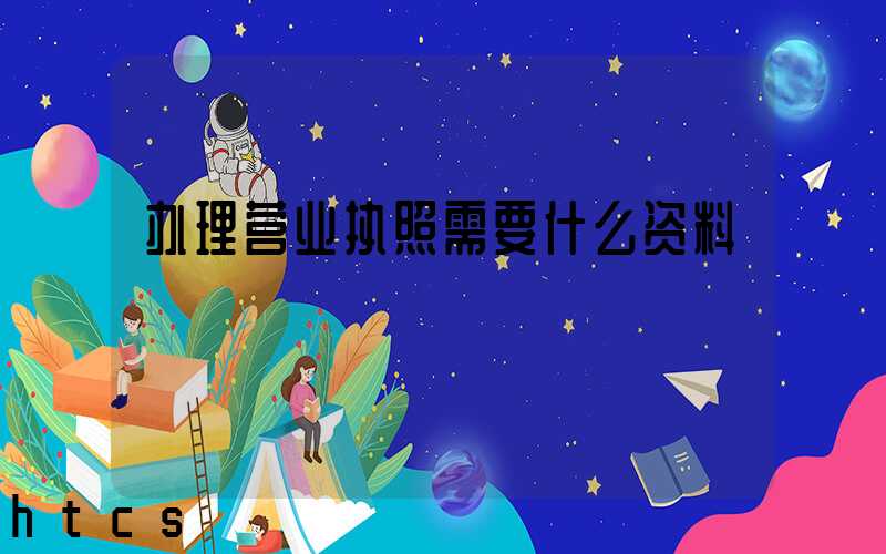 办理营业执照需要什么资料?清单分享!