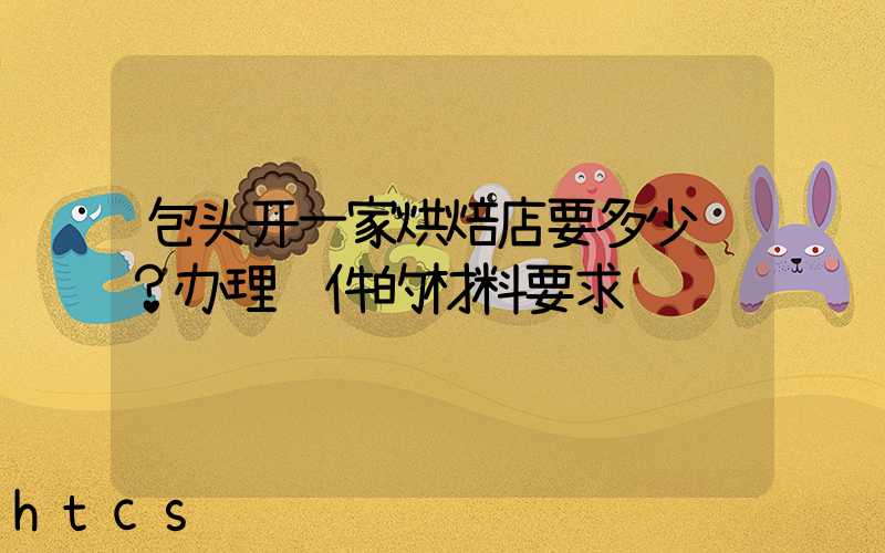 包头开一家烘焙店要多少钱？办理证件的材料要求！