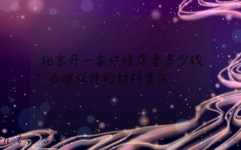 北京开一家烘焙店要多少钱？办理证件的材料要求！