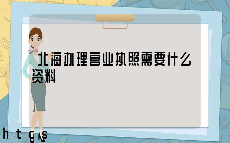 北海办理营业执照需要什么资料?清单分享!
