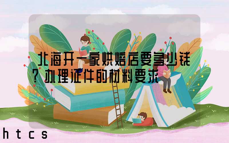 北海开一家烘焙店要多少钱？办理证件的材料要求！