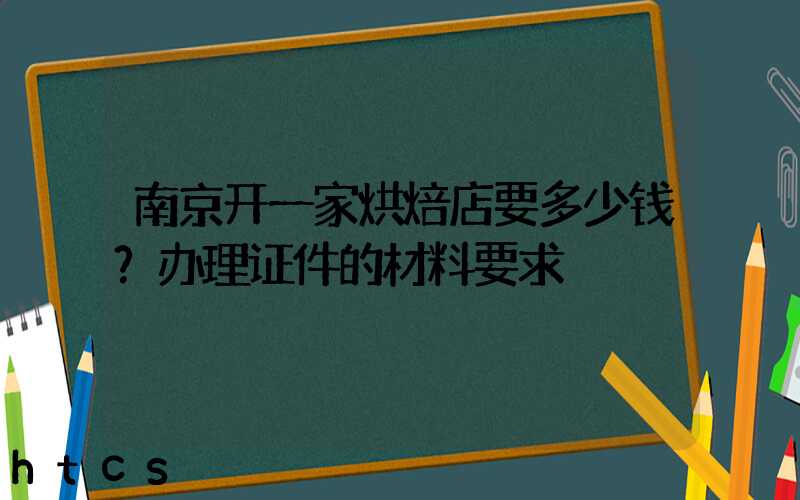 南京开一家烘焙店要多少钱？办理证件的材料要求！