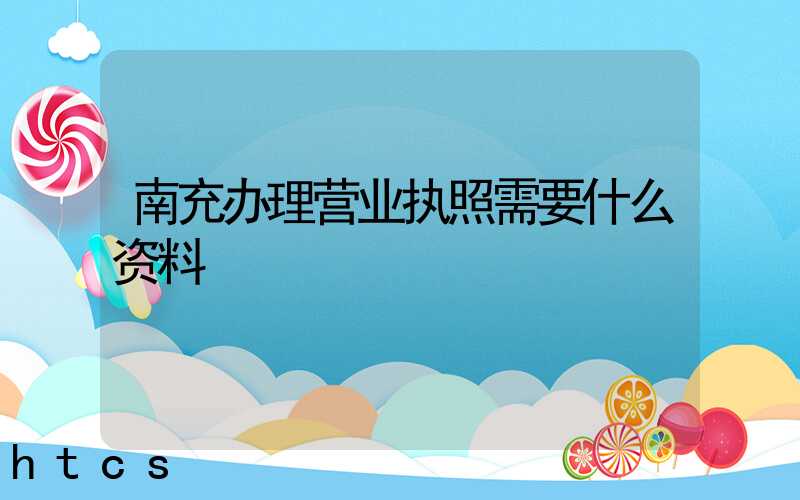 南充办理营业执照需要什么资料?清单分享!