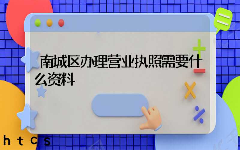南城区办理营业执照需要什么资料?清单分享!