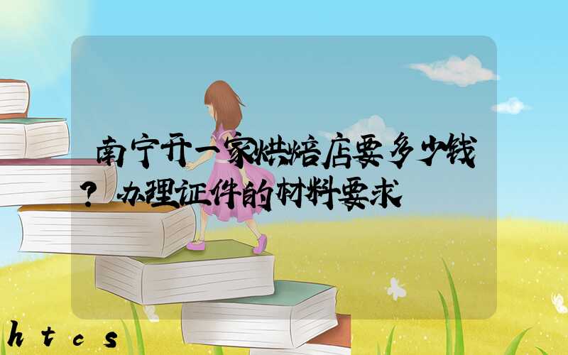 南宁开一家烘焙店要多少钱？办理证件的材料要求！