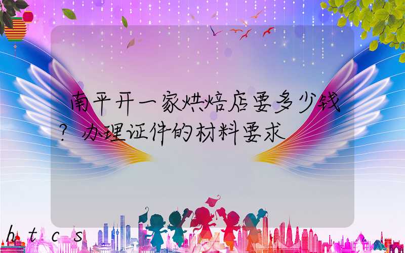 南平开一家烘焙店要多少钱？办理证件的材料要求！