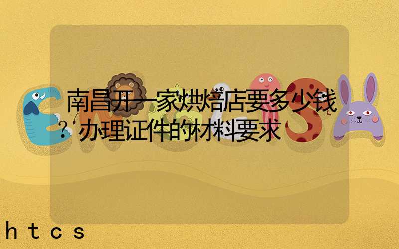 南昌开一家烘焙店要多少钱？办理证件的材料要求！