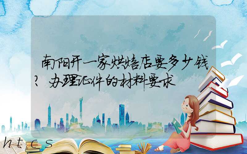 南阳开一家烘焙店要多少钱？办理证件的材料要求！