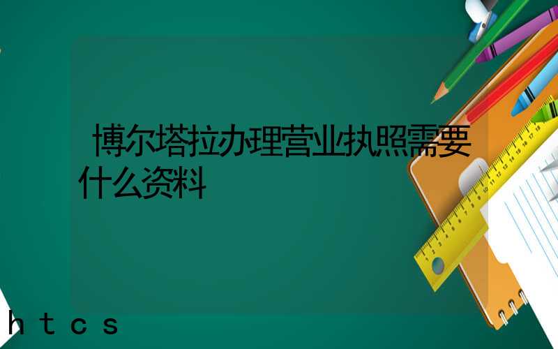 博尔塔拉办理营业执照需要什么资料?清单分享!