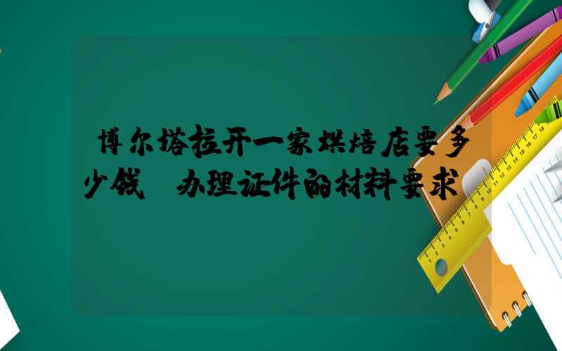 博尔塔拉开一家烘焙店要多少钱？办理证件的材料要求！
