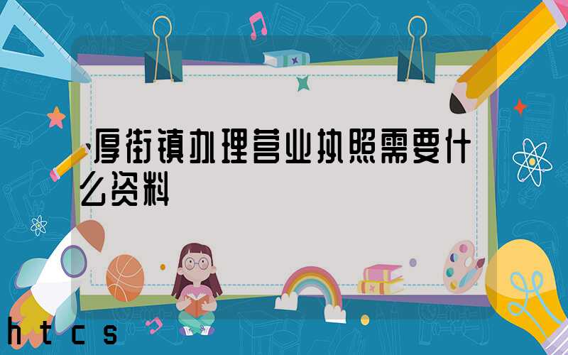 厚街镇办理营业执照需要什么资料？清单分享！