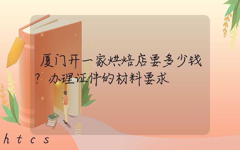厦门开一家烘焙店要多少钱？办理证件的材料要求！